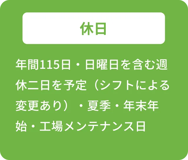 休日 年間115日・日曜日を含む週休二日を予定(シフトによる変更あり)・夏季・年末年始・工場メンテナンス日
